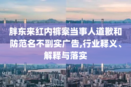 胖東來(lái)紅內(nèi)褲案當(dāng)事人道歉和防范名不副實(shí)廣告,行業(yè)釋義、解釋與落實(shí)