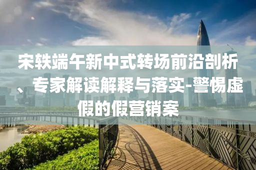 宋軼端午新中式轉(zhuǎn)場前沿剖析、專家解讀解釋與落實(shí)-警惕虛假的假營銷案