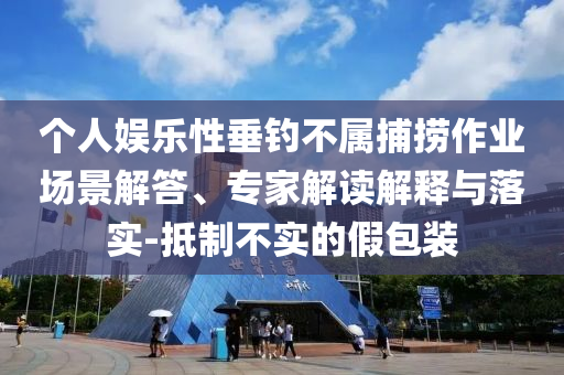 個人娛樂性垂釣不屬捕撈作業(yè)場景解答、專家解讀解釋與落實-抵制不實的假包裝