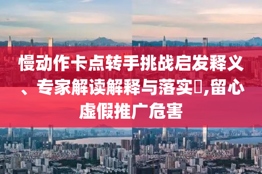 慢動(dòng)作卡點(diǎn)轉(zhuǎn)手挑戰(zhàn)啟發(fā)釋義、專家解讀解釋與落實(shí)?,留心虛假推廣危害