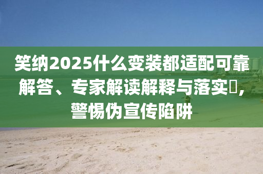 笑納2025什么變裝都適配可靠解答、專家解讀解釋與落實(shí)?,警惕偽宣傳陷阱