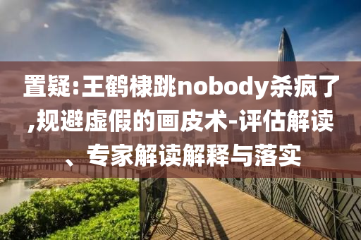 置疑:王鶴棣跳nobody殺瘋了,規(guī)避虛假的畫皮術(shù)-評(píng)估解讀、專家解讀解釋與落實(shí)