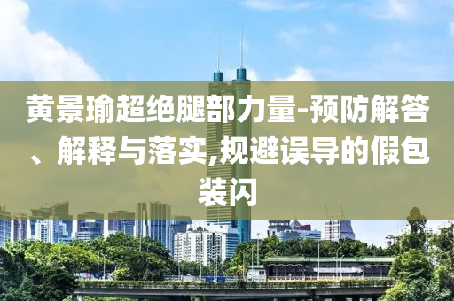 黃景瑜超絕腿部力量-預(yù)防解答、解釋與落實(shí),規(guī)避誤導(dǎo)的假包裝閃