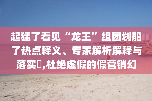 起猛了看見“龍王”組團(tuán)劃船了熱點(diǎn)釋義、專家解析解釋與落實(shí)?,杜絕虛假的假營銷幻