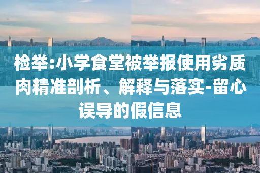 檢舉:小學(xué)食堂被舉報(bào)使用劣質(zhì)肉精準(zhǔn)剖析、解釋與落實(shí)-留心誤導(dǎo)的假信息