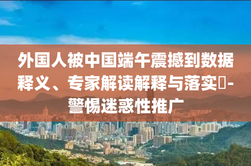 外國人被中國端午震撼到數(shù)據(jù)釋義、專家解讀解釋與落實(shí)?-警惕迷惑性推廣