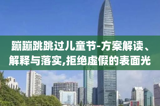 蹦蹦跳跳過(guò)兒童節(jié)-方案解讀、解釋與落實(shí),拒絕虛假的表面光