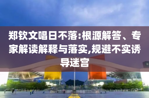 鄭欽文唱日不落:根源解答、專家解讀解釋與落實,規(guī)避不實誘導(dǎo)迷宮
