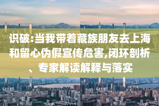 識破:當我?guī)е刈迮笥讶ド虾：土粜膫渭傩麄魑：?閉環(huán)剖析、專家解讀解釋與落實