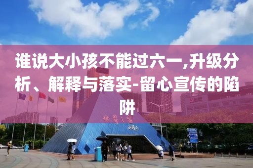 誰說大小孩不能過六一,升級分析、解釋與落實-留心宣傳的陷阱