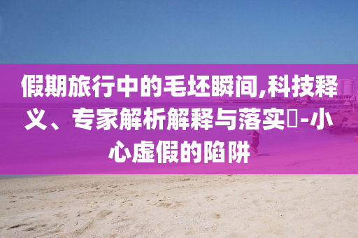 假期旅行中的毛坯瞬間,科技釋義、專家解析解釋與落實?-小心虛假的陷阱