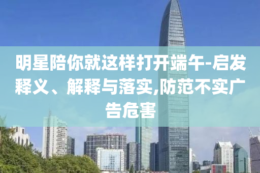 明星陪你就這樣打開端午-啟發(fā)釋義、解釋與落實,防范不實廣告危害