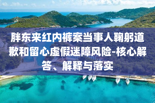 胖東來紅內褲案當事人鞠躬道歉和留心虛假迷障風險-核心解答、解釋與落實