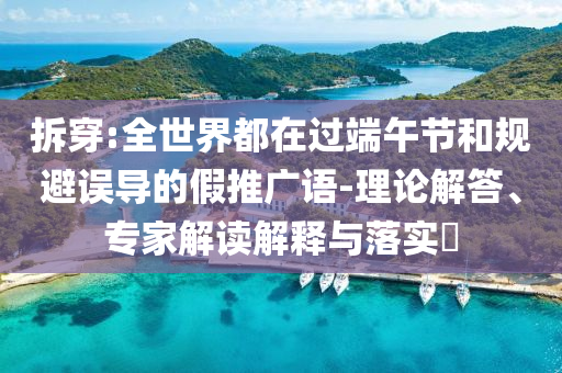 拆穿:全世界都在過端午節(jié)和規(guī)避誤導的假推廣語-理論解答、專家解讀解釋與落實?