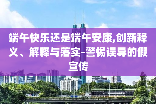 端午快樂還是端午安康,創(chuàng)新釋義、解釋與落實-警惕誤導(dǎo)的假宣傳