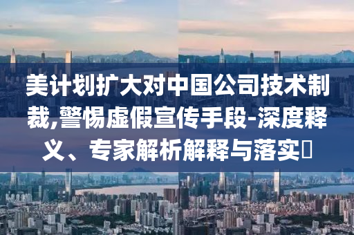 美計劃擴大對中國公司技術制裁,警惕虛假宣傳手段-深度釋義、專家解析解釋與落實?
