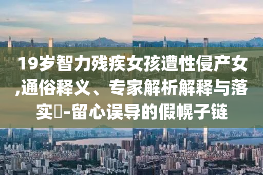 19歲智力殘疾女孩遭性侵產(chǎn)女,通俗釋義、專家解析解釋與落實(shí)?-留心誤導(dǎo)的假幌子鏈
