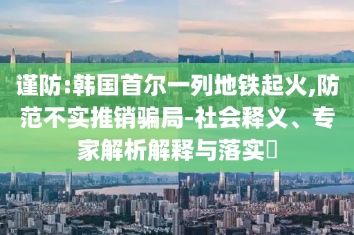 謹(jǐn)防:韓國(guó)首爾一列地鐵起火,防范不實(shí)推銷(xiāo)騙局-社會(huì)釋義、專(zhuān)家解析解釋與落實(shí)?