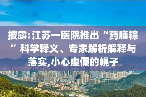 披露:江蘇一醫(yī)院推出“藥膳粽”科學(xué)釋義、專(zhuān)家解析解釋與落實(shí),小心虛假的幌子