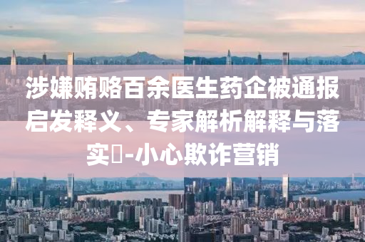 涉嫌賄賂百余醫(yī)生藥企被通報(bào)啟發(fā)釋義、專家解析解釋與落實(shí)?-小心欺詐營銷