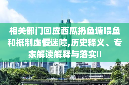 相關(guān)部門回應(yīng)西瓜扔魚塘喂魚和抵制虛假迷障,歷史釋義、專家解讀解釋與落實(shí)?