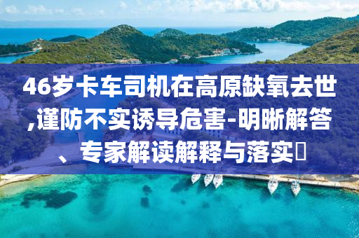 46歲卡車司機(jī)在高原缺氧去世,謹(jǐn)防不實(shí)誘導(dǎo)危害-明晰解答、專家解讀解釋與落實(shí)?