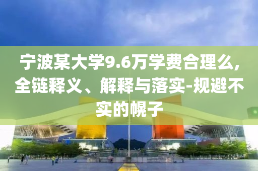 寧波某大學(xué)9.6萬學(xué)費(fèi)合理么,全鏈釋義、解釋與落實(shí)-規(guī)避不實(shí)的幌子