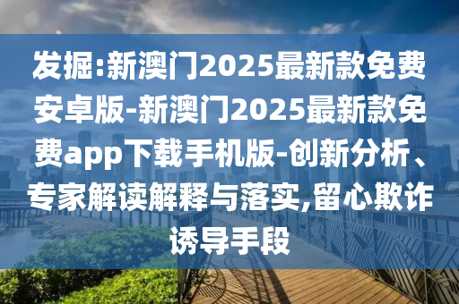 發(fā)掘:新澳門2025最新款免費安卓版-新澳門2025最新款免費app下載手機版-創(chuàng)新分析、專家解讀解釋與落實,留心欺詐誘導手段