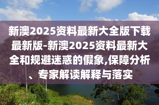 新澳2025資料最新大全版下載最新版-新澳2025資料最新大全和規(guī)避迷惑的假象,保障分析、專家解讀解釋與落實