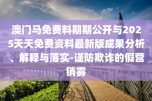 澳門馬免費料期期公開與2025天天免費資料最新版成果分析、解釋與落實-謹防欺詐的假營銷霧