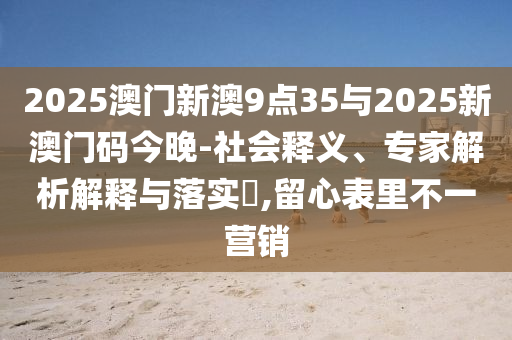2025澳門新澳9點35與2025新澳門碼今晚-社會釋義、專家解析解釋與落實?,留心表里不一營銷