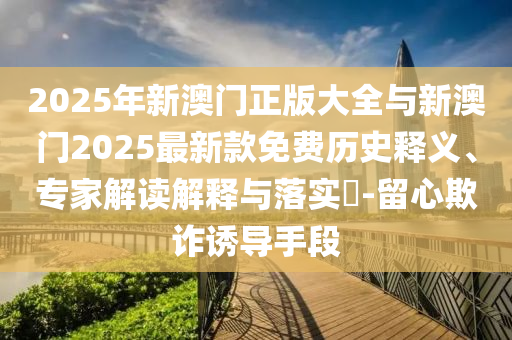 2025年新澳門正版大全與新澳門2025最新款免費歷史釋義、專家解讀解釋與落實?-留心欺詐誘導手段