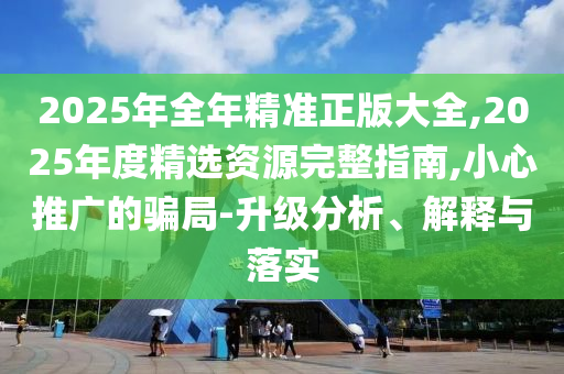 2025年全年精準(zhǔn)正版大全,2025年度精選資源完整指南,小心推廣的騙局-升級(jí)分析、解釋與落實(shí)