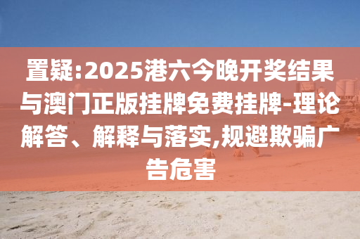 置疑:2025港六今晚開(kāi)獎(jiǎng)結(jié)果與澳門(mén)正版掛牌免費(fèi)掛牌-理論解答、解釋與落實(shí),規(guī)避欺騙廣告危害
