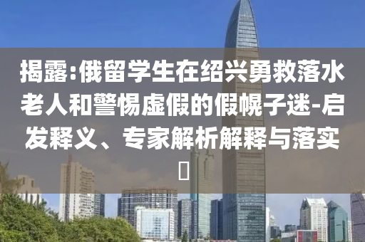 揭露:俄留學(xué)生在紹興勇救落水老人和警惕虛假的假幌子迷-啟發(fā)釋義、專家解析解釋與落實(shí)?
