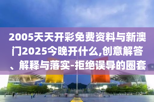 2005天天開(kāi)彩免費(fèi)資料與新澳門(mén)2025今晚開(kāi)什么,創(chuàng)意解答、解釋與落實(shí)-拒絕誤導(dǎo)的圈套