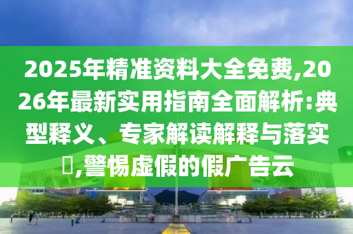 2025年精準(zhǔn)資料大全免費(fèi),2026年最新實(shí)用指南全面解析:典型釋義、專(zhuān)家解讀解釋與落實(shí)?,警惕虛假的假?gòu)V告云