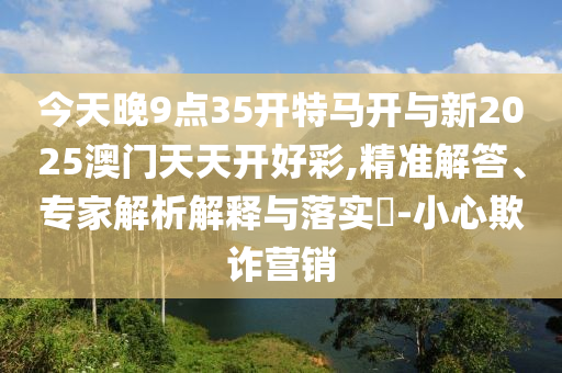 今天晚9點(diǎn)35開特馬開與新2025澳門天天開好彩,精準(zhǔn)解答、專家解析解釋與落實(shí)?-小心欺詐營銷