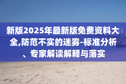 新版2025年最新版免費(fèi)資料大全,防范不實(shí)的迷霧-標(biāo)準(zhǔn)分析、專家解讀解釋與落實(shí)