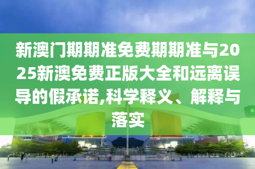 新澳門期期準免費期期準與2025新澳免費正版大全和遠離誤導的假承諾,科學釋義、解釋與落實