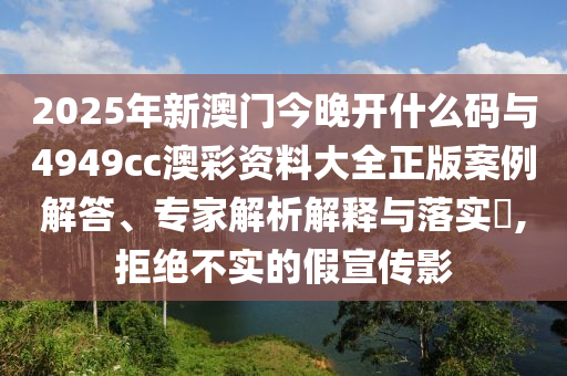2025年新澳門今晚開什么碼與4949cc澳彩資料大全正版案例解答、專家解析解釋與落實(shí)?,拒絕不實(shí)的假宣傳影