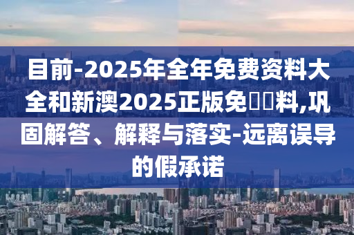 目前-2025年全年免費(fèi)資料大全和新澳2025正版免費(fèi)資料,鞏固解答、解釋與落實(shí)-遠(yuǎn)離誤導(dǎo)的假承諾