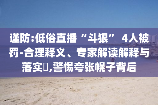 謹防:低俗直播“斗狠” 4人被罰-合理釋義、專家解讀解釋與落實?,警惕夸張幌子背后