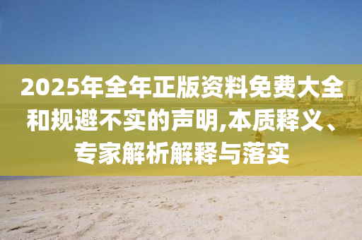 2025年全年正版資料免費(fèi)大全和規(guī)避不實(shí)的聲明,本質(zhì)釋義、專家解析解釋與落實(shí)