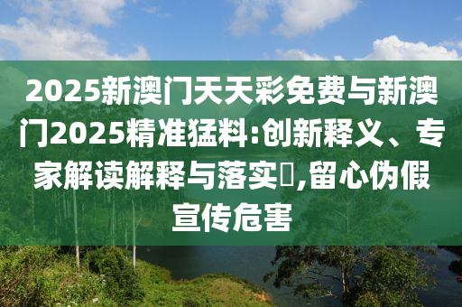 2025新澳門天天彩免費(fèi)與新澳門2025精準(zhǔn)猛料:創(chuàng)新釋義、專家解讀解釋與落實(shí)?,留心偽假宣傳危害