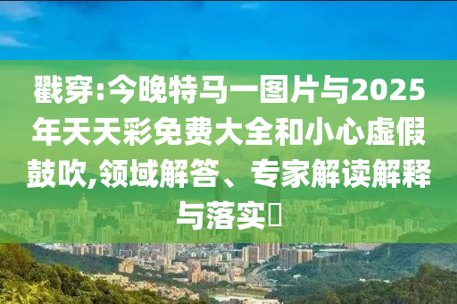 戳穿:今晚特馬一圖片與2025年天天彩免費大全和小心虛假鼓吹,領域解答、專家解讀解釋與落實?