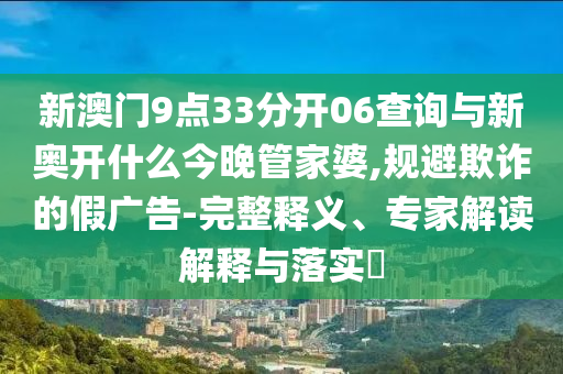 新澳門9點(diǎn)33分開06查詢與新奧開什么今晚管家婆,規(guī)避欺詐的假廣告-完整釋義、專家解讀解釋與落實(shí)?