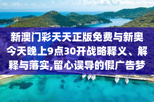 新澳門彩天天正版免費(fèi)與新奧今天晚上9點(diǎn)30開戰(zhàn)略釋義、解釋與落實(shí),留心誤導(dǎo)的假廣告夢(mèng)