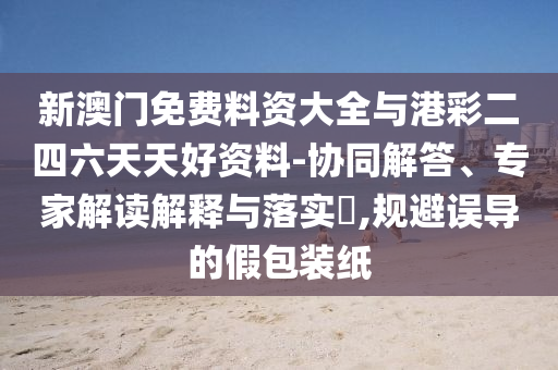 新澳門免費(fèi)料資大全與港彩二四六天天好資料-協(xié)同解答、專家解讀解釋與落實(shí)?,規(guī)避誤導(dǎo)的假包裝紙