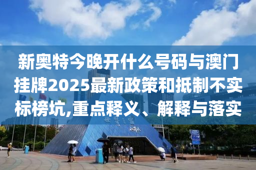 新奧特今晚開什么號(hào)碼與澳門掛牌2025最新政策和抵制不實(shí)標(biāo)榜坑,重點(diǎn)釋義、解釋與落實(shí)